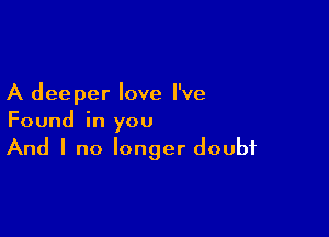 A deeper love I've

Found in you
And I no longer doubt