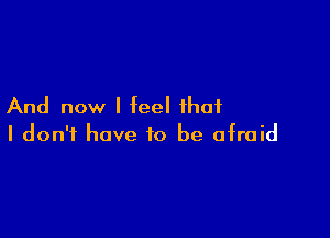 And now I feel that

I don't have to be afraid