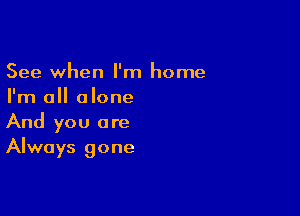 See when I'm home
I'm all alone

And you are
Always gone