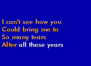 I can't see how you
Could bring me to

So ma ny tears
After all these years