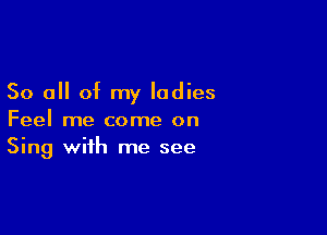 So all of my ladies

Feel me come on
Sing with me see