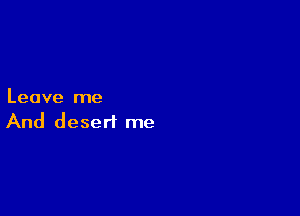 Leave me

And desert me