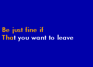 Be just fine if

That you wont to leave