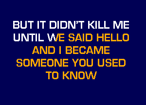 BUT IT DIDN'T KILL ME
UNTIL WE SAID HELLO
AND I BECAME
SOMEONE YOU USED
TO KNOW