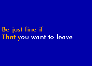 Be just fine if

That you wont to leave