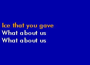 Ice that you gave

What about us
What about us