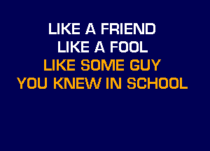 LIKE A FRIEND
LIKE A FOOL
LIKE SOME GUY

YOU KNEW IN SCHOOL