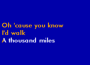 Oh 'couse you know

I'd walk

A ihousa nd miles