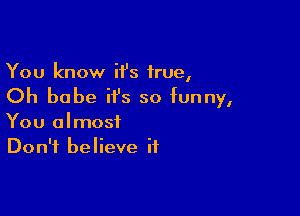 You know H's true,
Oh babe it's so funny,

You almost
Don't believe if