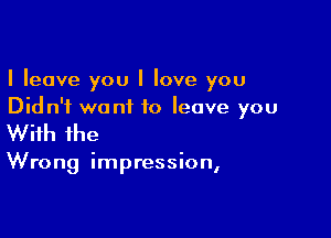 I leave you I love you
Did n'i want to leave you

With the

Wrong impression,