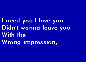 I need you I love you
Did n'i wanna leave you

With the

Wrong impression,