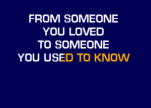 FROM SOMEONE
YOU LOVED
T0 SOMEONE

YOU USED TO KNOW