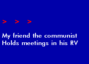 My friend the communist
Holds meetings in his RV