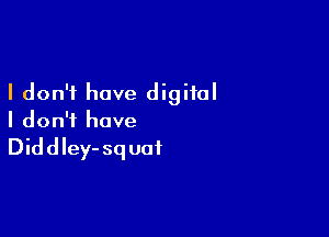 I don't have digital

I don't have

Diddley-squai