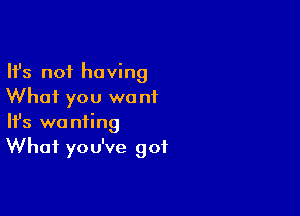 Ifs not having
Whai you we nf

Ifs wanting
What you've got