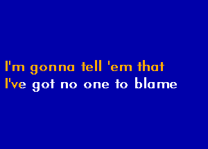 I'm gonna tell 'em that

I've got no one to blame