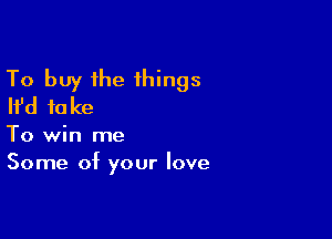 To buy the 1hings
Ifd fake

To win me
Some of your love