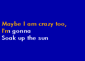 Maybe I am crazy too,

I'm gonna
Soak up the sun