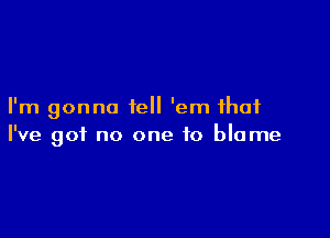 I'm gonna tell 'em that

I've got no one to blame