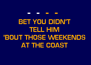 BET YOU DIDN'T
TELL HIM
'BOUT THOSE WEEKENDS
AT THE COAST
