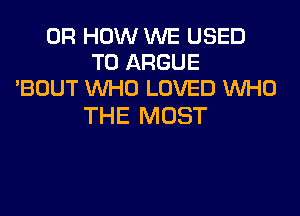 0R HOW WE USED
TO ARGUE
'BOUT WHO LOVED WHO

THE MOST