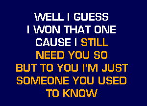 WELL I GUESS
I WON THAT ONE
CAUSE I STILL
NEED YOU SO
BUT TO YOU PM JUST
SOMEONE YOU USED
TO KNOW