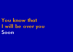 You know that

I will be over you
Soon