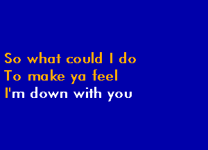So what could I do

To make ya feel
I'm down with you