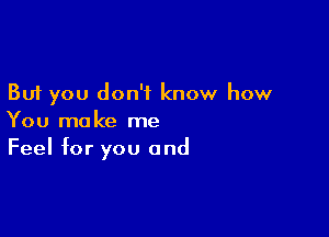 But you don't know how

You make me
Feel for you and