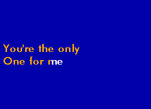 You're the only

One for me