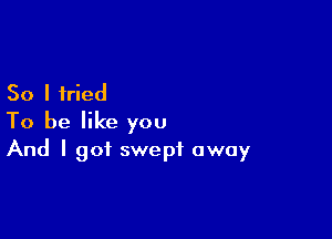 So I tried

To be like you
And I got swept away