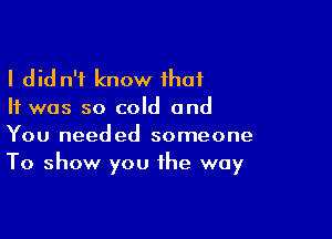 I did n't know that
It was so cold and

You needed someone
To show you the way