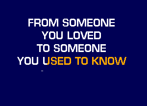 FROM SOMEONE
YOU LOVED
T0 SOMEONE

YOU USED TO KNOW