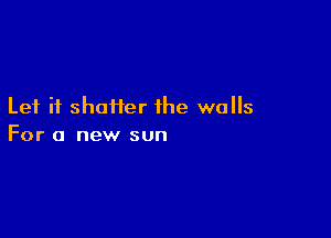 Let it shatter the walls

For a new sun