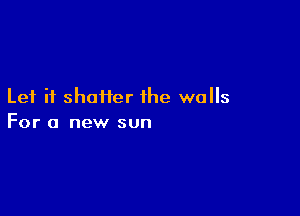 Let it shatter the walls

For a new sun