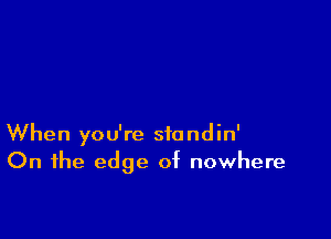 When you're standin'
On the edge of nowhere