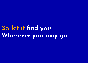 So let it find you

Wherever you may go