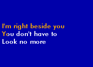 I'm right beside you

You don't have to
Look no more