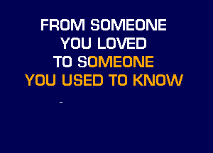 FROM SOMEONE
YOU LOVED
T0 SOMEONE

YOU USED TO KNOW