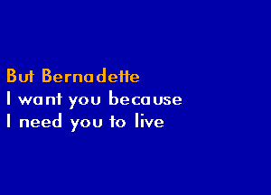 But Bernadette

I want you because
I need you to live