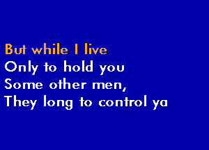 But while I live
Only to hold you

Some other men,
They long to control ya