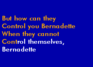 But how can they
Control you Bernadette

When they cannot
Control themselves,
Bernadette