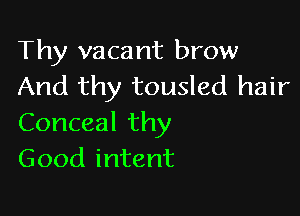 Thy vacant brow
And thy tousled hair

Conceal thy
Good intent