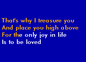 Thafs why I treasure you
And place you high above

For the only joy in life
Is to be loved