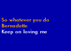 So whatever you do

Bernadette
Keep on loving me