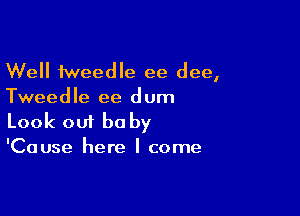 Well tweedle ee dee,
Tweedle ee dum

Look 001 be by
'Cause here I come