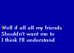 Well if all all my friends

Should n'i want me to
I think I'll understand