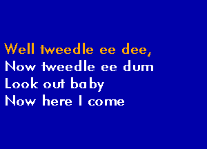 Well tweedle ee dee,
Now fweedle ee dum

Look 001 be by
Now here I come