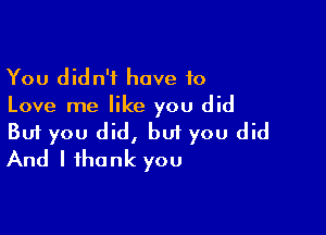 You didn't have to
Love me like you did

Buf you did, but you did
And I thank you