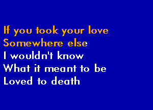 If you took your love
Somewhere else

I wouldn't know
What it meant to be
Loved to death